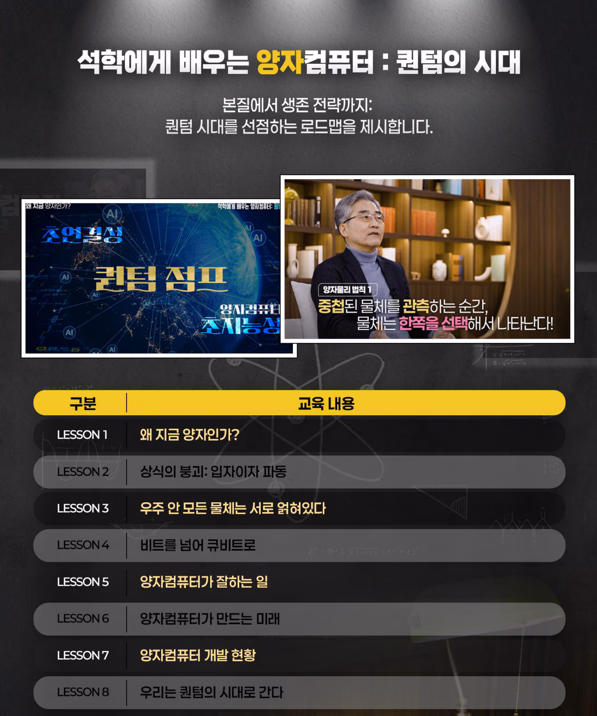 커리큘럼 8강: 왜 지금 양자인가, 상식의 붕괴 입자이자 파동, 우주 안 모든 물체는 서로 얽혀있다, 비트를 넘어 큐비트로, 양자컴퓨터가 잘하는 일, 양자컴퓨터가 만드는 미래, 양자컴퓨터 개발 현황, 우리는 퀀텀의 시대로 간다