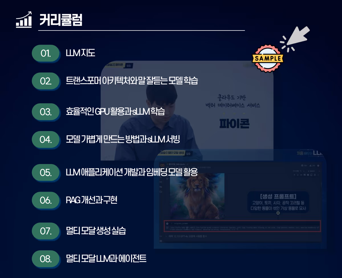 커리큘럼 8차시: LLM 지도, 트랜스포머 아키텍처와 말 잘 듣는 모델 학습, 효율적인 GPU 활용과 sLLM 학습, 모델 가볍게 만드는 방법과 sLLM 서빙, LLM 애플리케이션 개발과 임베딩 모델 활용, RAG 개선과 구현, 멀티 모달 생성 실습, 멀티 모달 LLM과 에이전트